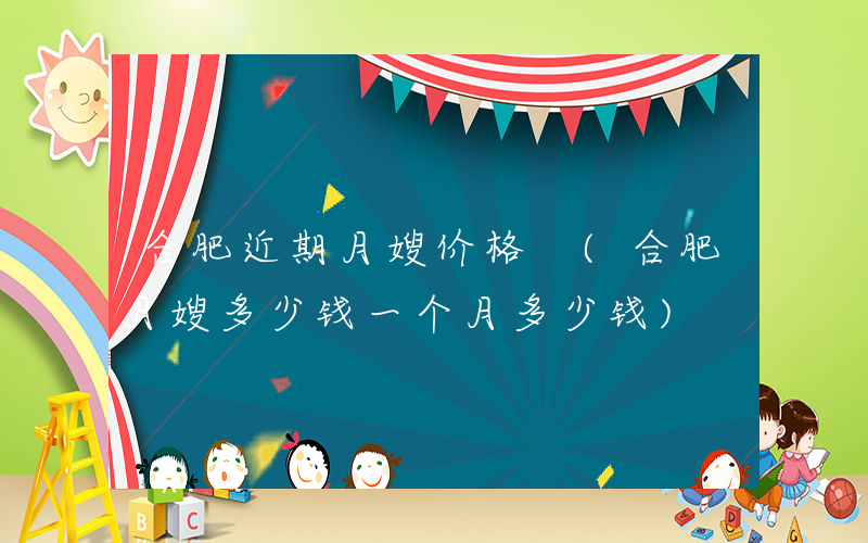 合肥近期月嫂价格 (合肥月嫂多少钱一个月多少钱)